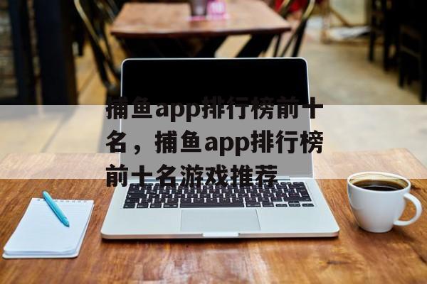 捕鱼app排行榜前十名，捕鱼app排行榜前十名游戏推荐