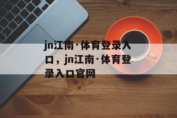 jn江南·体育登录入口，jn江南·体育登录入口官网