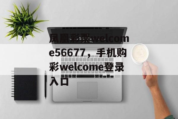 凤凰彩票welcome56677，手机购彩welcome登录入口