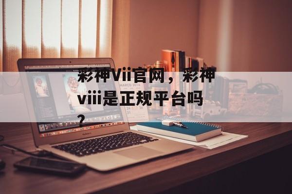 彩神Vii官网，彩神viii是正规平台吗?